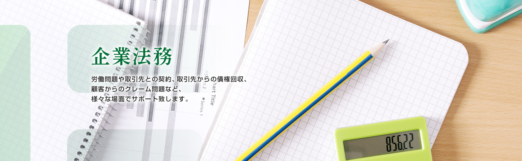 企業法務 労働問題や取引先との契約、取引先からの債権回収、顧客からのクレーム問題など、様々な場面でサポート致します。